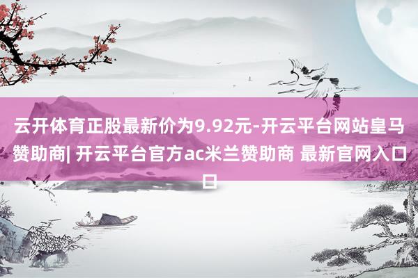 云开体育正股最新价为9.92元-开云平台网站皇马赞助商| 开云平台官方ac米兰赞助商 最新官网入口