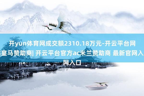 开yun体育网成交额2310.18万元-开云平台网站皇马赞助商| 开云平台官方ac米兰赞助商 最新官网入口