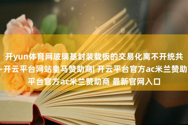 开yun体育网玻璃基封装载板的交易化离不开统共行业的协同鼓吹-开云平台网站皇马赞助商| 开云平台官方ac米兰赞助商 最新官网入口