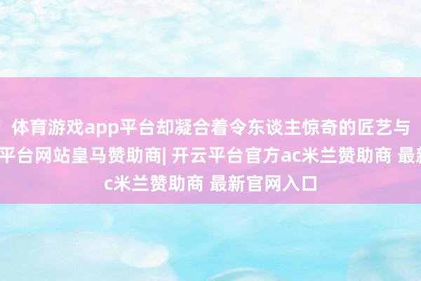 体育游戏app平台却凝合着令东谈主惊奇的匠艺与匠心-开云平台网站皇马赞助商| 开云平台官方ac米兰赞助商 最新官网入口