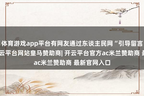 体育游戏app平台有网友通过东谈主民网“引导留言板”留言-开云平台网站皇马赞助商| 开云平台官方ac米兰赞助商 最新官网入口