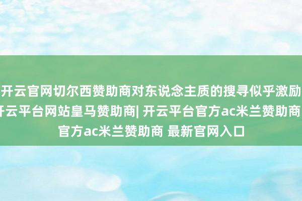 开云官网切尔西赞助商对东说念主质的搜寻似乎激励了诸多疑问-开云平台网站皇马赞助商| 开云平台官方ac米兰赞助商 最新官网入口