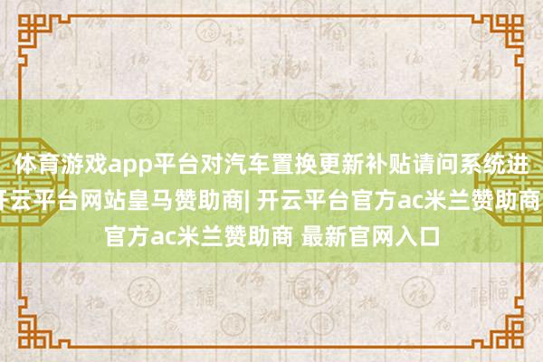 体育游戏app平台对汽车置换更新补贴请问系统进行调试升级-开云平台网站皇马赞助商| 开云平台官方ac米兰赞助商 最新官网入口