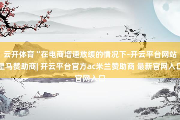 云开体育“在电商增速放缓的情况下-开云平台网站皇马赞助商| 开云平台官方ac米兰赞助商 最新官网入口