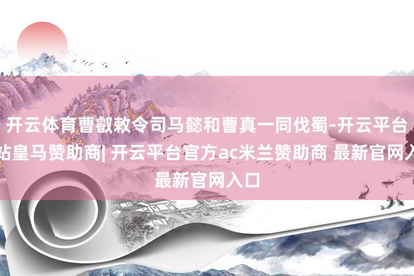 开云体育曹叡敕令司马懿和曹真一同伐蜀-开云平台网站皇马赞助商| 开云平台官方ac米兰赞助商 最新官网入口