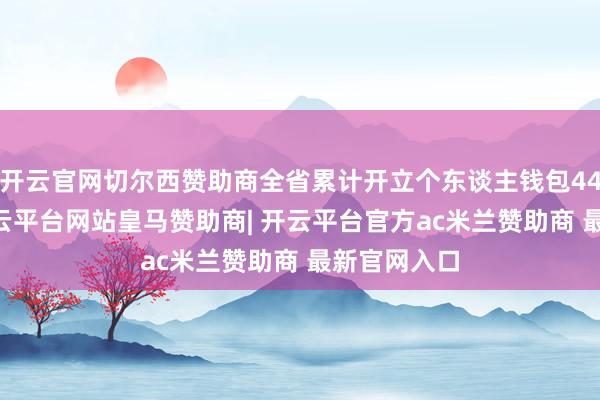 开云官网切尔西赞助商全省累计开立个东谈主钱包4490万个-开云平台网站皇马赞助商| 开云平台官方ac米兰赞助商 最新官网入口