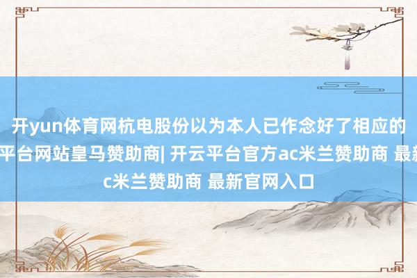 开yun体育网杭电股份以为本人已作念好了相应的准备-开云平台网站皇马赞助商| 开云平台官方ac米兰赞助商 最新官网入口