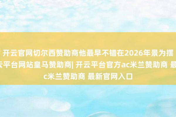 开云官网切尔西赞助商他最早不错在2026年景为摆脱球员-开云平台网站皇马赞助商| 开云平台官方ac米兰赞助商 最新官网入口
