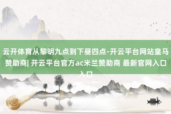 云开体育从黎明九点到下昼四点-开云平台网站皇马赞助商| 开云平台官方ac米兰赞助商 最新官网入口