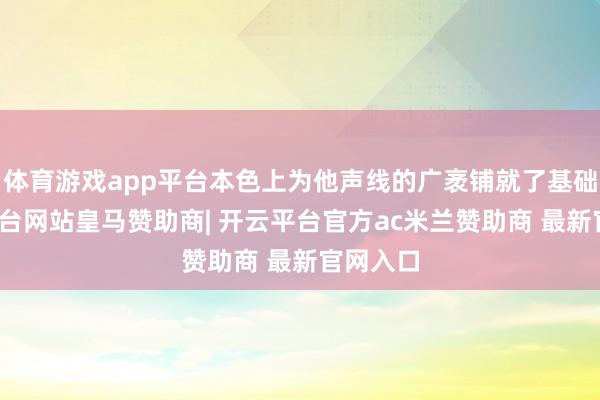 体育游戏app平台本色上为他声线的广袤铺就了基础-开云平台网站皇马赞助商| 开云平台官方ac米兰赞助商 最新官网入口