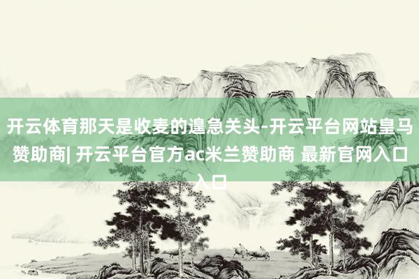 开云体育那天是收麦的遑急关头-开云平台网站皇马赞助商| 开云平台官方ac米兰赞助商 最新官网入口