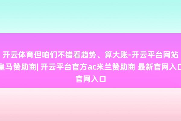 开云体育但咱们不错看趋势、算大账-开云平台网站皇马赞助商| 开云平台官方ac米兰赞助商 最新官网入口