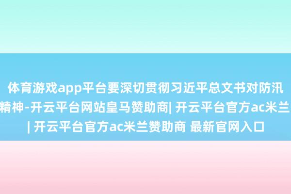 体育游戏app平台要深切贯彻习近平总文书对防汛救灾干事的渊博指令精神-开云平台网站皇马赞助商| 开云平台官方ac米兰赞助商 最新官网入口