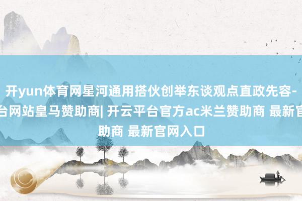 开yun体育网星河通用搭伙创举东谈观点直政先容-开云平台网站皇马赞助商| 开云平台官方ac米兰赞助商 最新官网入口