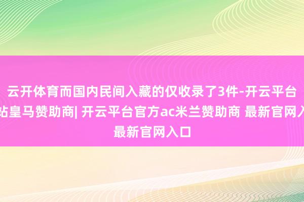 云开体育而国内民间入藏的仅收录了3件-开云平台网站皇马赞助商| 开云平台官方ac米兰赞助商 最新官网入口