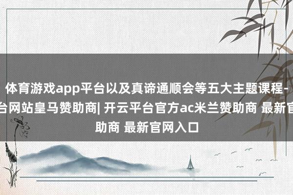 体育游戏app平台以及真谛通顺会等五大主题课程-开云平台网站皇马赞助商| 开云平台官方ac米兰赞助商 最新官网入口