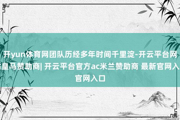开yun体育网团队历经多年时间千里淀-开云平台网站皇马赞助商| 开云平台官方ac米兰赞助商 最新官网入口