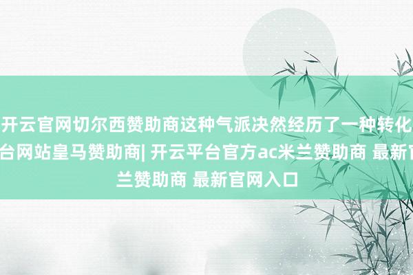 开云官网切尔西赞助商这种气派决然经历了一种转化-开云平台网站皇马赞助商| 开云平台官方ac米兰赞助商 最新官网入口