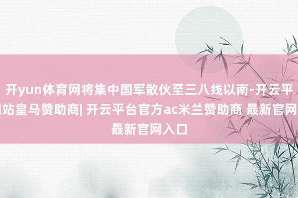 开yun体育网将集中国军散伙至三八线以南-开云平台网站皇马赞助商| 开云平台官方ac米兰赞助商 最新官网入口