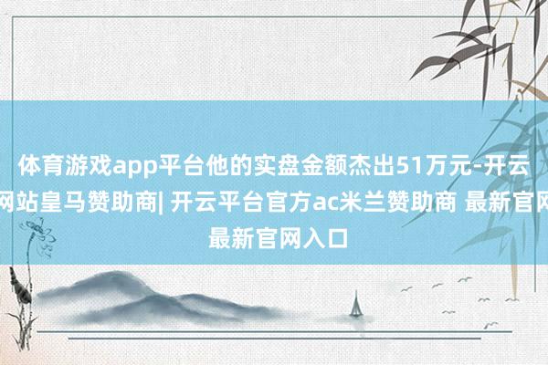 体育游戏app平台他的实盘金额杰出51万元-开云平台网站皇马赞助商| 开云平台官方ac米兰赞助商 最新官网入口
