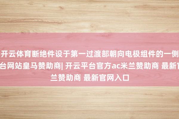 开云体育断绝件设于第一过渡部朝向电极组件的一侧-开云平台网站皇马赞助商| 开云平台官方ac米兰赞助商 最新官网入口