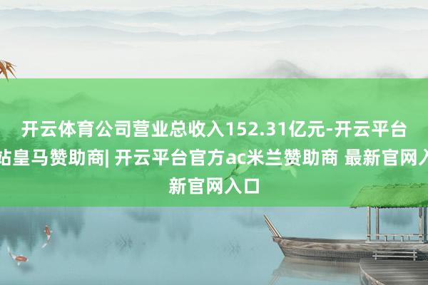 开云体育公司营业总收入152.31亿元-开云平台网站皇马赞助商| 开云平台官方ac米兰赞助商 最新官网入口