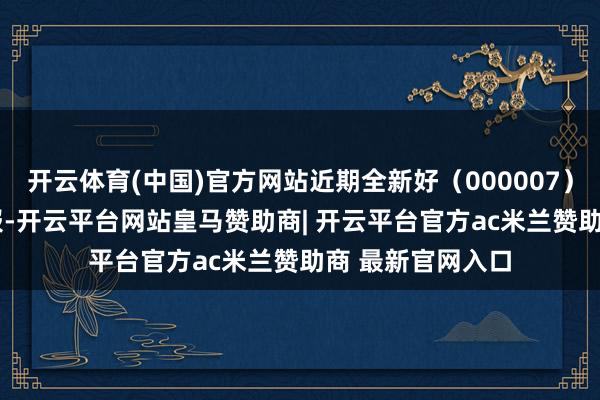 开云体育(中国)官方网站近期全新好（000007）发布2025年中报-开云平台网站皇马赞助商| 开云平台官方ac米兰赞助商 最新官网入口