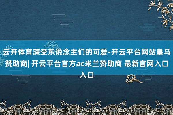 云开体育深受东说念主们的可爱-开云平台网站皇马赞助商| 开云平台官方ac米兰赞助商 最新官网入口