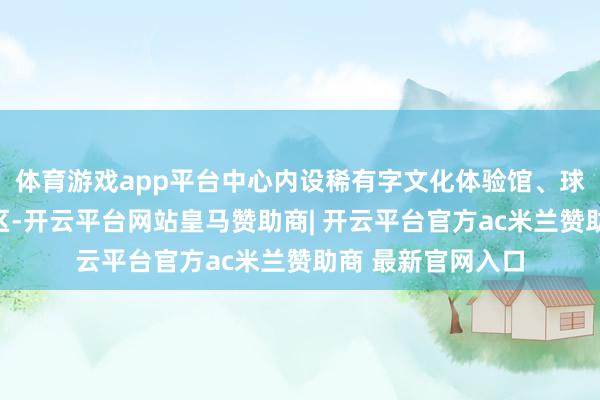体育游戏app平台中心内设稀有字文化体验馆、球幕影院等功能分区-开云平台网站皇马赞助商| 开云平台官方ac米兰赞助商 最新官网入口