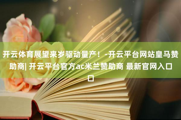 开云体育展望来岁驱动量产！-开云平台网站皇马赞助商| 开云平台官方ac米兰赞助商 最新官网入口
