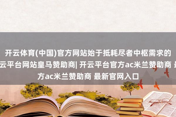 开云体育(中国)官方网站始于抵耗尽者中枢需求的深远细察-开云平台网站皇马赞助商| 开云平台官方ac米兰赞助商 最新官网入口