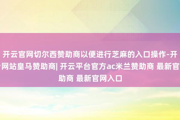 开云官网切尔西赞助商以便进行芝麻的入口操作-开云平台网站皇马赞助商| 开云平台官方ac米兰赞助商 最新官网入口