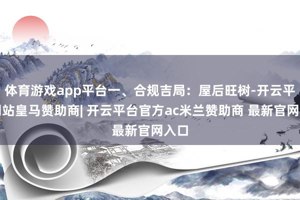 体育游戏app平台一、合规吉局：屋后旺树-开云平台网站皇马赞助商| 开云平台官方ac米兰赞助商 最新官网入口