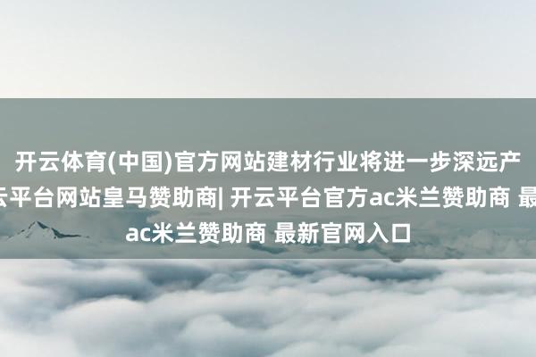 开云体育(中国)官方网站建材行业将进一步深远产业矫正-开云平台网站皇马赞助商| 开云平台官方ac米兰赞助商 最新官网入口