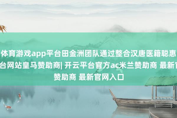 体育游戏app平台田金洲团队通过整合汉唐医籍聪惠-开云平台网站皇马赞助商| 开云平台官方ac米兰赞助商 最新官网入口